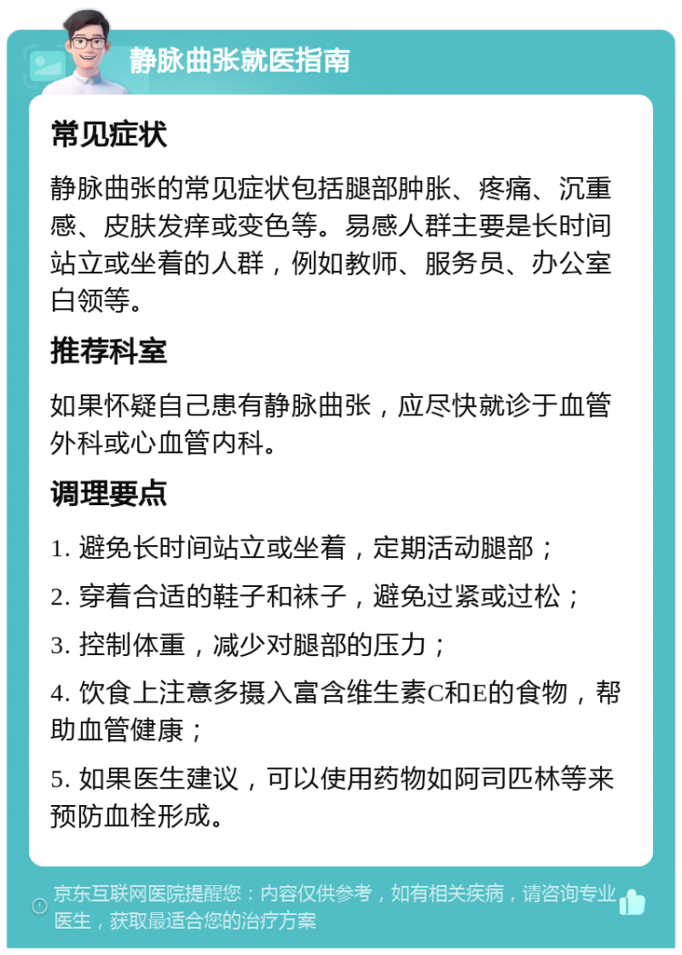 静脉曲张就医指南 常见症状 静脉曲张的常见症状包括腿部肿胀、疼痛、沉重感、皮肤发痒或变色等。易感人群主要是长时间站立或坐着的人群，例如教师、服务员、办公室白领等。 推荐科室 如果怀疑自己患有静脉曲张，应尽快就诊于血管外科或心血管内科。 调理要点 1. 避免长时间站立或坐着，定期活动腿部； 2. 穿着合适的鞋子和袜子，避免过紧或过松； 3. 控制体重，减少对腿部的压力； 4. 饮食上注意多摄入富含维生素C和E的食物，帮助血管健康； 5. 如果医生建议，可以使用药物如阿司匹林等来预防血栓形成。