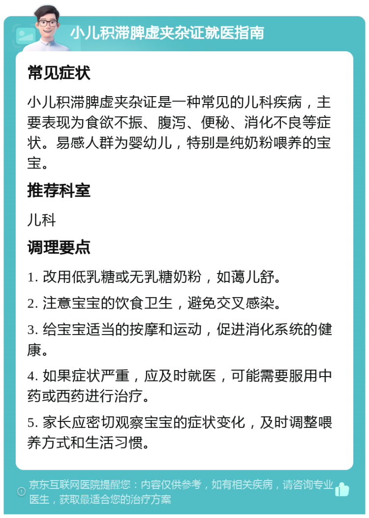 小儿积滞脾虚夹杂证就医指南 常见症状 小儿积滞脾虚夹杂证是一种常见的儿科疾病，主要表现为食欲不振、腹泻、便秘、消化不良等症状。易感人群为婴幼儿，特别是纯奶粉喂养的宝宝。 推荐科室 儿科 调理要点 1. 改用低乳糖或无乳糖奶粉，如蔼儿舒。 2. 注意宝宝的饮食卫生，避免交叉感染。 3. 给宝宝适当的按摩和运动，促进消化系统的健康。 4. 如果症状严重，应及时就医，可能需要服用中药或西药进行治疗。 5. 家长应密切观察宝宝的症状变化，及时调整喂养方式和生活习惯。