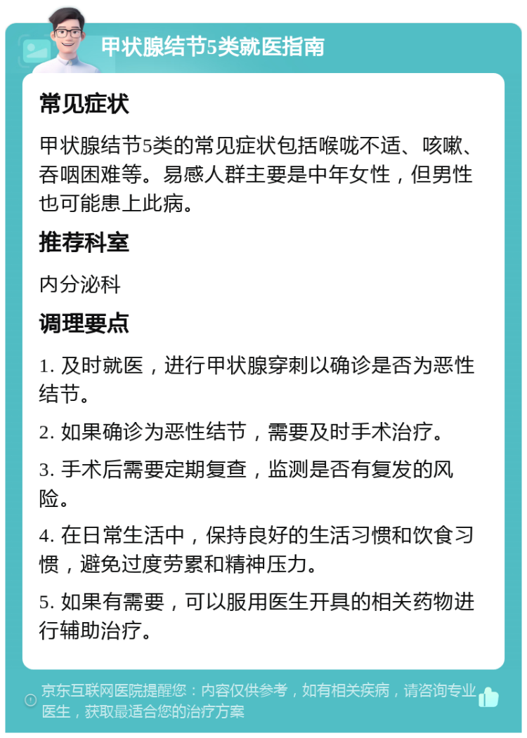 甲状腺结节5类就医指南 常见症状 甲状腺结节5类的常见症状包括喉咙不适、咳嗽、吞咽困难等。易感人群主要是中年女性，但男性也可能患上此病。 推荐科室 内分泌科 调理要点 1. 及时就医，进行甲状腺穿刺以确诊是否为恶性结节。 2. 如果确诊为恶性结节，需要及时手术治疗。 3. 手术后需要定期复查，监测是否有复发的风险。 4. 在日常生活中，保持良好的生活习惯和饮食习惯，避免过度劳累和精神压力。 5. 如果有需要，可以服用医生开具的相关药物进行辅助治疗。