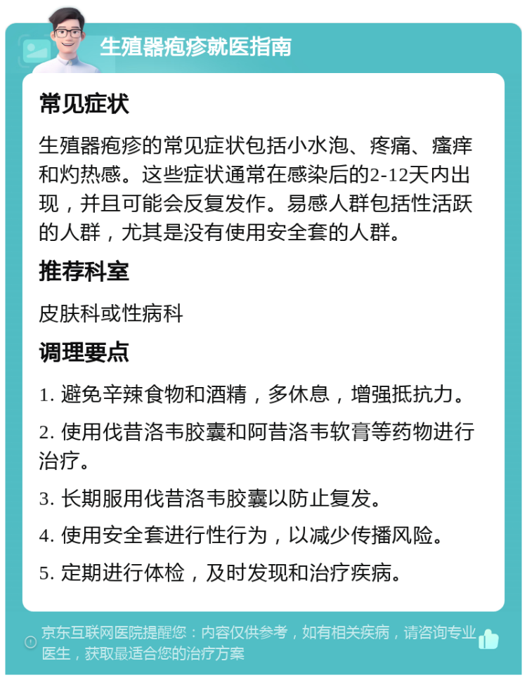 生殖器疱疹就医指南 常见症状 生殖器疱疹的常见症状包括小水泡、疼痛、瘙痒和灼热感。这些症状通常在感染后的2-12天内出现，并且可能会反复发作。易感人群包括性活跃的人群，尤其是没有使用安全套的人群。 推荐科室 皮肤科或性病科 调理要点 1. 避免辛辣食物和酒精，多休息，增强抵抗力。 2. 使用伐昔洛韦胶囊和阿昔洛韦软膏等药物进行治疗。 3. 长期服用伐昔洛韦胶囊以防止复发。 4. 使用安全套进行性行为，以减少传播风险。 5. 定期进行体检，及时发现和治疗疾病。