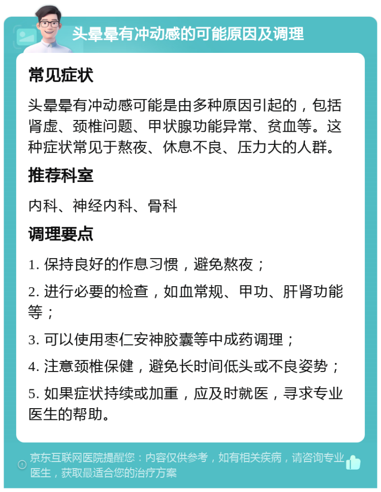 头晕晕有冲动感的可能原因及调理 常见症状 头晕晕有冲动感可能是由多种原因引起的，包括肾虚、颈椎问题、甲状腺功能异常、贫血等。这种症状常见于熬夜、休息不良、压力大的人群。 推荐科室 内科、神经内科、骨科 调理要点 1. 保持良好的作息习惯，避免熬夜； 2. 进行必要的检查，如血常规、甲功、肝肾功能等； 3. 可以使用枣仁安神胶囊等中成药调理； 4. 注意颈椎保健，避免长时间低头或不良姿势； 5. 如果症状持续或加重，应及时就医，寻求专业医生的帮助。