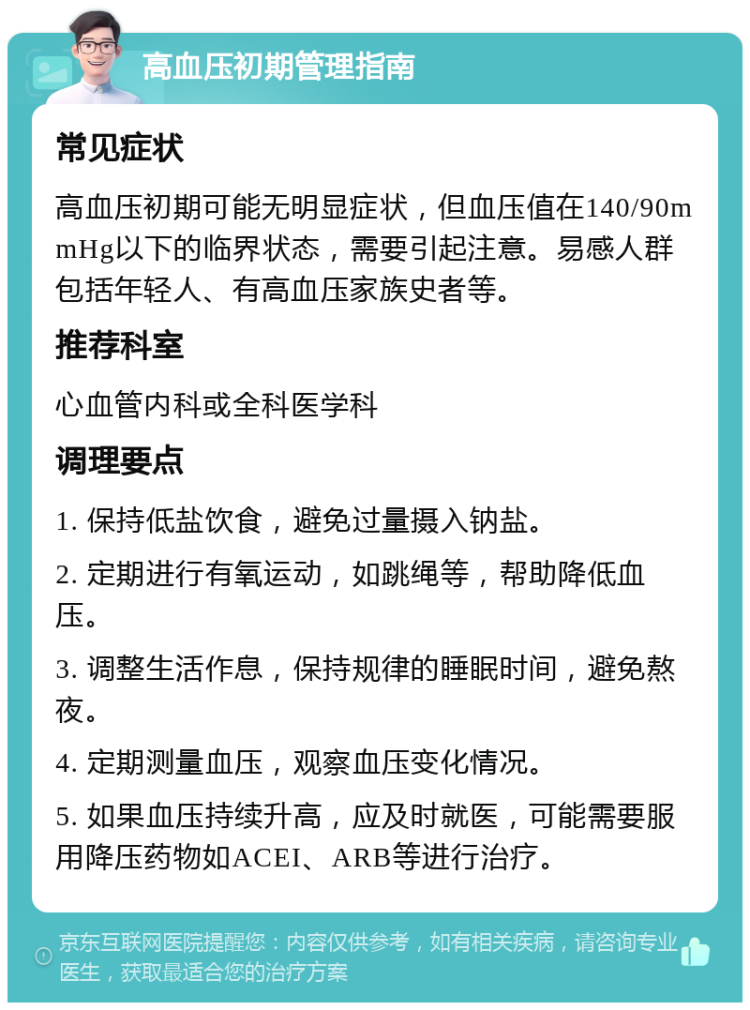 高血压初期管理指南 常见症状 高血压初期可能无明显症状，但血压值在140/90mmHg以下的临界状态，需要引起注意。易感人群包括年轻人、有高血压家族史者等。 推荐科室 心血管内科或全科医学科 调理要点 1. 保持低盐饮食，避免过量摄入钠盐。 2. 定期进行有氧运动，如跳绳等，帮助降低血压。 3. 调整生活作息，保持规律的睡眠时间，避免熬夜。 4. 定期测量血压，观察血压变化情况。 5. 如果血压持续升高，应及时就医，可能需要服用降压药物如ACEI、ARB等进行治疗。