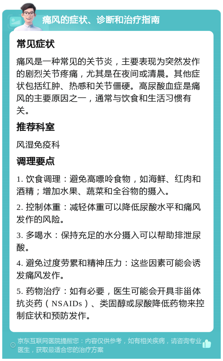 痛风的症状、诊断和治疗指南 常见症状 痛风是一种常见的关节炎，主要表现为突然发作的剧烈关节疼痛，尤其是在夜间或清晨。其他症状包括红肿、热感和关节僵硬。高尿酸血症是痛风的主要原因之一，通常与饮食和生活习惯有关。 推荐科室 风湿免疫科 调理要点 1. 饮食调理：避免高嘌呤食物，如海鲜、红肉和酒精；增加水果、蔬菜和全谷物的摄入。 2. 控制体重：减轻体重可以降低尿酸水平和痛风发作的风险。 3. 多喝水：保持充足的水分摄入可以帮助排泄尿酸。 4. 避免过度劳累和精神压力：这些因素可能会诱发痛风发作。 5. 药物治疗：如有必要，医生可能会开具非甾体抗炎药（NSAIDs）、类固醇或尿酸降低药物来控制症状和预防发作。