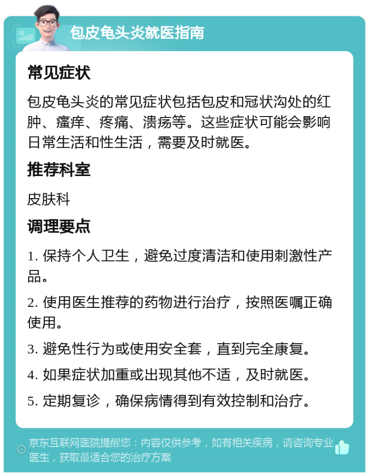 包皮龟头炎就医指南 常见症状 包皮龟头炎的常见症状包括包皮和冠状沟处的红肿、瘙痒、疼痛、溃疡等。这些症状可能会影响日常生活和性生活，需要及时就医。 推荐科室 皮肤科 调理要点 1. 保持个人卫生，避免过度清洁和使用刺激性产品。 2. 使用医生推荐的药物进行治疗，按照医嘱正确使用。 3. 避免性行为或使用安全套，直到完全康复。 4. 如果症状加重或出现其他不适，及时就医。 5. 定期复诊，确保病情得到有效控制和治疗。