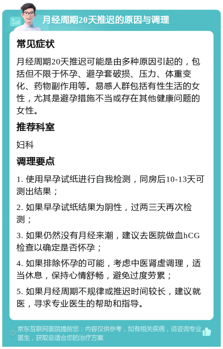 月经周期20天推迟的原因与调理 常见症状 月经周期20天推迟可能是由多种原因引起的，包括但不限于怀孕、避孕套破损、压力、体重变化、药物副作用等。易感人群包括有性生活的女性，尤其是避孕措施不当或存在其他健康问题的女性。 推荐科室 妇科 调理要点 1. 使用早孕试纸进行自我检测，同房后10-13天可测出结果； 2. 如果早孕试纸结果为阴性，过两三天再次检测； 3. 如果仍然没有月经来潮，建议去医院做血hCG检查以确定是否怀孕； 4. 如果排除怀孕的可能，考虑中医肾虚调理，适当休息，保持心情舒畅，避免过度劳累； 5. 如果月经周期不规律或推迟时间较长，建议就医，寻求专业医生的帮助和指导。