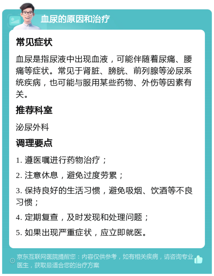 血尿的原因和治疗 常见症状 血尿是指尿液中出现血液，可能伴随着尿痛、腰痛等症状。常见于肾脏、膀胱、前列腺等泌尿系统疾病，也可能与服用某些药物、外伤等因素有关。 推荐科室 泌尿外科 调理要点 1. 遵医嘱进行药物治疗； 2. 注意休息，避免过度劳累； 3. 保持良好的生活习惯，避免吸烟、饮酒等不良习惯； 4. 定期复查，及时发现和处理问题； 5. 如果出现严重症状，应立即就医。