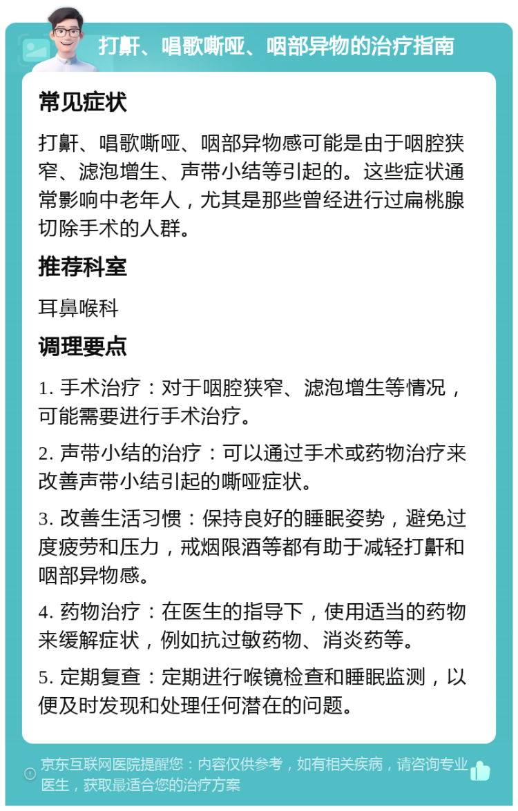 打鼾、唱歌嘶哑、咽部异物的治疗指南 常见症状 打鼾、唱歌嘶哑、咽部异物感可能是由于咽腔狭窄、滤泡增生、声带小结等引起的。这些症状通常影响中老年人，尤其是那些曾经进行过扁桃腺切除手术的人群。 推荐科室 耳鼻喉科 调理要点 1. 手术治疗：对于咽腔狭窄、滤泡增生等情况，可能需要进行手术治疗。 2. 声带小结的治疗：可以通过手术或药物治疗来改善声带小结引起的嘶哑症状。 3. 改善生活习惯：保持良好的睡眠姿势，避免过度疲劳和压力，戒烟限酒等都有助于减轻打鼾和咽部异物感。 4. 药物治疗：在医生的指导下，使用适当的药物来缓解症状，例如抗过敏药物、消炎药等。 5. 定期复查：定期进行喉镜检查和睡眠监测，以便及时发现和处理任何潜在的问题。