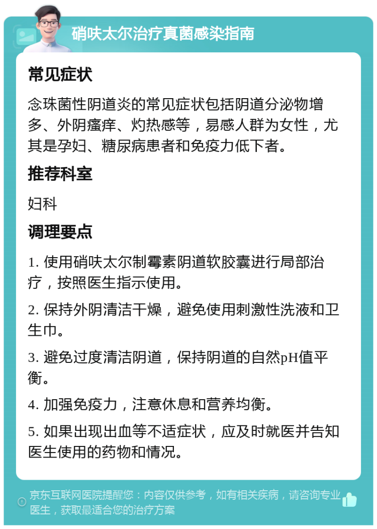 硝呋太尔治疗真菌感染指南 常见症状 念珠菌性阴道炎的常见症状包括阴道分泌物增多、外阴瘙痒、灼热感等，易感人群为女性，尤其是孕妇、糖尿病患者和免疫力低下者。 推荐科室 妇科 调理要点 1. 使用硝呋太尔制霉素阴道软胶囊进行局部治疗，按照医生指示使用。 2. 保持外阴清洁干燥，避免使用刺激性洗液和卫生巾。 3. 避免过度清洁阴道，保持阴道的自然pH值平衡。 4. 加强免疫力，注意休息和营养均衡。 5. 如果出现出血等不适症状，应及时就医并告知医生使用的药物和情况。