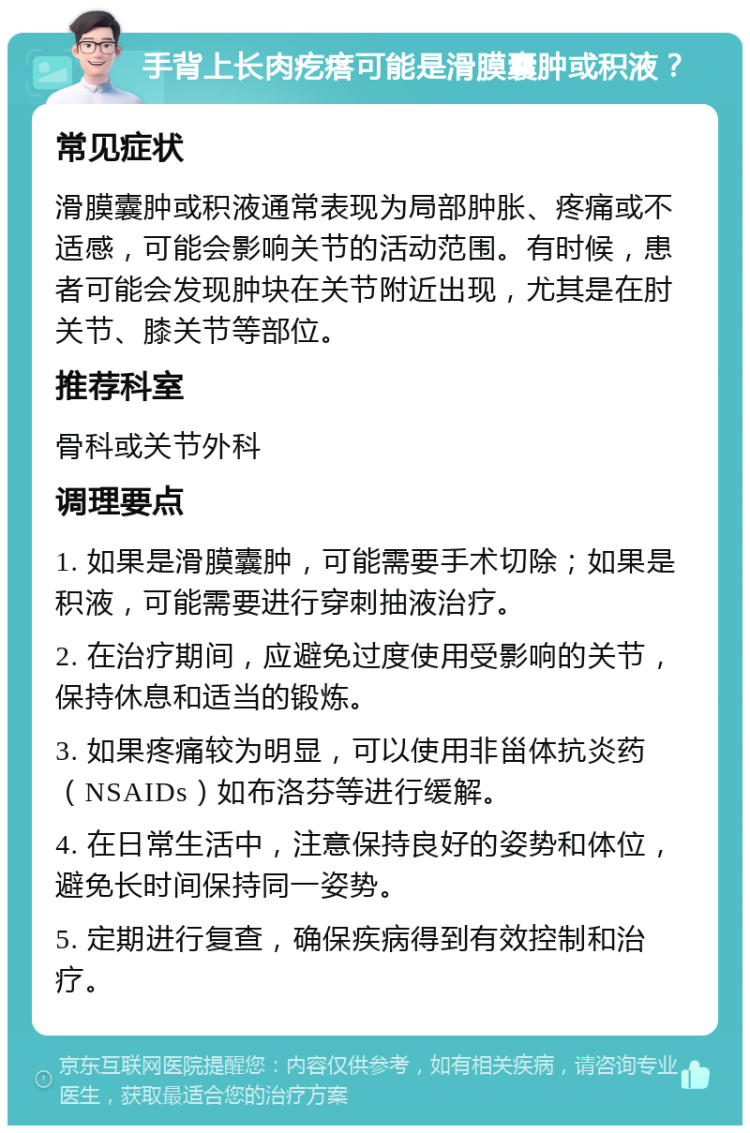 手背上长肉疙瘩可能是滑膜囊肿或积液？ 常见症状 滑膜囊肿或积液通常表现为局部肿胀、疼痛或不适感，可能会影响关节的活动范围。有时候，患者可能会发现肿块在关节附近出现，尤其是在肘关节、膝关节等部位。 推荐科室 骨科或关节外科 调理要点 1. 如果是滑膜囊肿，可能需要手术切除；如果是积液，可能需要进行穿刺抽液治疗。 2. 在治疗期间，应避免过度使用受影响的关节，保持休息和适当的锻炼。 3. 如果疼痛较为明显，可以使用非甾体抗炎药（NSAIDs）如布洛芬等进行缓解。 4. 在日常生活中，注意保持良好的姿势和体位，避免长时间保持同一姿势。 5. 定期进行复查，确保疾病得到有效控制和治疗。