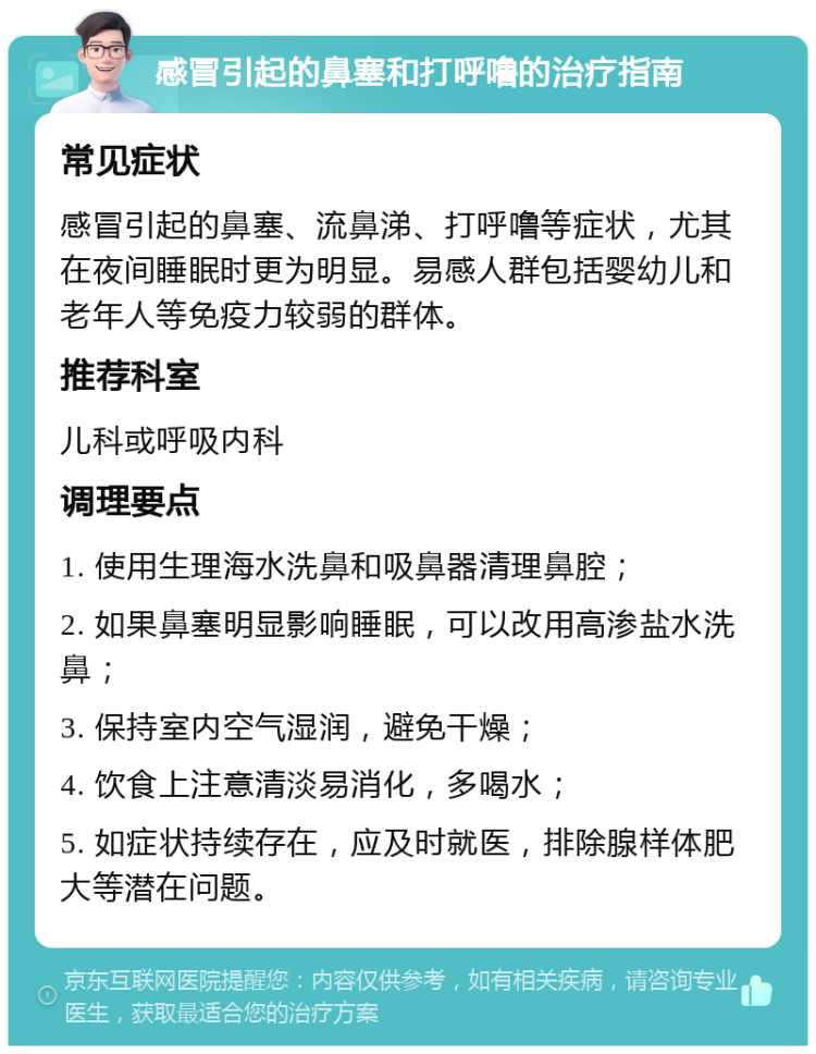 感冒引起的鼻塞和打呼噜的治疗指南 常见症状 感冒引起的鼻塞、流鼻涕、打呼噜等症状，尤其在夜间睡眠时更为明显。易感人群包括婴幼儿和老年人等免疫力较弱的群体。 推荐科室 儿科或呼吸内科 调理要点 1. 使用生理海水洗鼻和吸鼻器清理鼻腔； 2. 如果鼻塞明显影响睡眠，可以改用高渗盐水洗鼻； 3. 保持室内空气湿润，避免干燥； 4. 饮食上注意清淡易消化，多喝水； 5. 如症状持续存在，应及时就医，排除腺样体肥大等潜在问题。