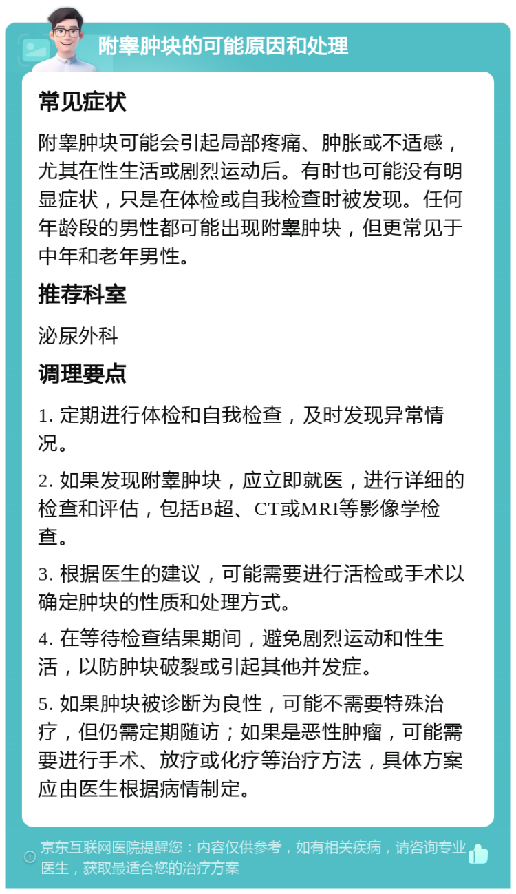 附睾肿块的可能原因和处理 常见症状 附睾肿块可能会引起局部疼痛、肿胀或不适感，尤其在性生活或剧烈运动后。有时也可能没有明显症状，只是在体检或自我检查时被发现。任何年龄段的男性都可能出现附睾肿块，但更常见于中年和老年男性。 推荐科室 泌尿外科 调理要点 1. 定期进行体检和自我检查，及时发现异常情况。 2. 如果发现附睾肿块，应立即就医，进行详细的检查和评估，包括B超、CT或MRI等影像学检查。 3. 根据医生的建议，可能需要进行活检或手术以确定肿块的性质和处理方式。 4. 在等待检查结果期间，避免剧烈运动和性生活，以防肿块破裂或引起其他并发症。 5. 如果肿块被诊断为良性，可能不需要特殊治疗，但仍需定期随访；如果是恶性肿瘤，可能需要进行手术、放疗或化疗等治疗方法，具体方案应由医生根据病情制定。