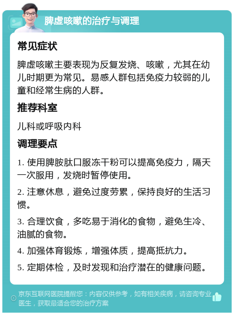 脾虚咳嗽的治疗与调理 常见症状 脾虚咳嗽主要表现为反复发烧、咳嗽，尤其在幼儿时期更为常见。易感人群包括免疫力较弱的儿童和经常生病的人群。 推荐科室 儿科或呼吸内科 调理要点 1. 使用脾胺肽口服冻干粉可以提高免疫力，隔天一次服用，发烧时暂停使用。 2. 注意休息，避免过度劳累，保持良好的生活习惯。 3. 合理饮食，多吃易于消化的食物，避免生冷、油腻的食物。 4. 加强体育锻炼，增强体质，提高抵抗力。 5. 定期体检，及时发现和治疗潜在的健康问题。