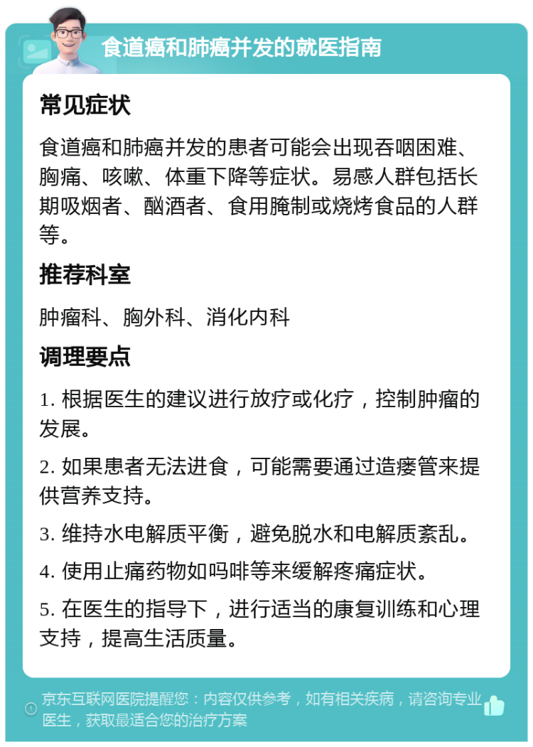 食道癌和肺癌并发的就医指南 常见症状 食道癌和肺癌并发的患者可能会出现吞咽困难、胸痛、咳嗽、体重下降等症状。易感人群包括长期吸烟者、酗酒者、食用腌制或烧烤食品的人群等。 推荐科室 肿瘤科、胸外科、消化内科 调理要点 1. 根据医生的建议进行放疗或化疗，控制肿瘤的发展。 2. 如果患者无法进食，可能需要通过造瘘管来提供营养支持。 3. 维持水电解质平衡，避免脱水和电解质紊乱。 4. 使用止痛药物如吗啡等来缓解疼痛症状。 5. 在医生的指导下，进行适当的康复训练和心理支持，提高生活质量。