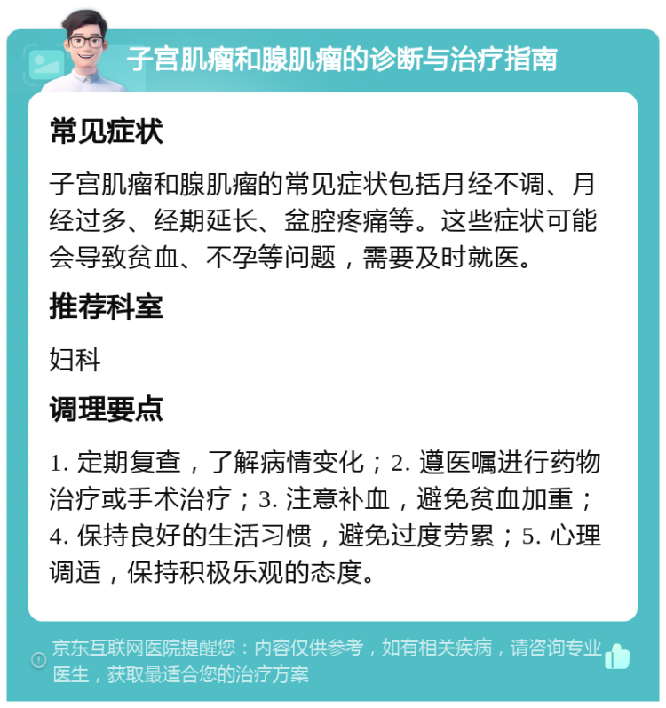 子宫肌瘤和腺肌瘤的诊断与治疗指南 常见症状 子宫肌瘤和腺肌瘤的常见症状包括月经不调、月经过多、经期延长、盆腔疼痛等。这些症状可能会导致贫血、不孕等问题，需要及时就医。 推荐科室 妇科 调理要点 1. 定期复查，了解病情变化；2. 遵医嘱进行药物治疗或手术治疗；3. 注意补血，避免贫血加重；4. 保持良好的生活习惯，避免过度劳累；5. 心理调适，保持积极乐观的态度。