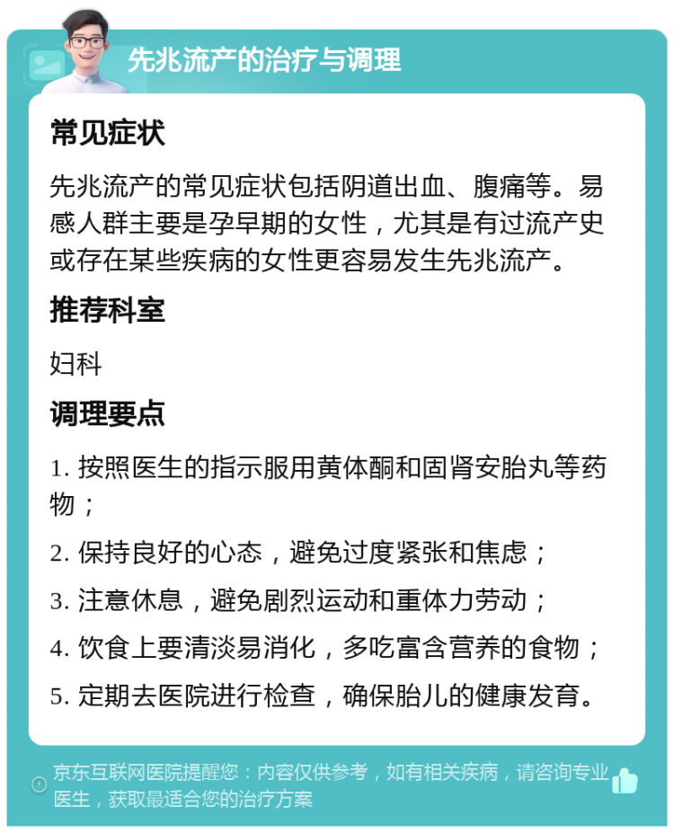 先兆流产的治疗与调理 常见症状 先兆流产的常见症状包括阴道出血、腹痛等。易感人群主要是孕早期的女性，尤其是有过流产史或存在某些疾病的女性更容易发生先兆流产。 推荐科室 妇科 调理要点 1. 按照医生的指示服用黄体酮和固肾安胎丸等药物； 2. 保持良好的心态，避免过度紧张和焦虑； 3. 注意休息，避免剧烈运动和重体力劳动； 4. 饮食上要清淡易消化，多吃富含营养的食物； 5. 定期去医院进行检查，确保胎儿的健康发育。