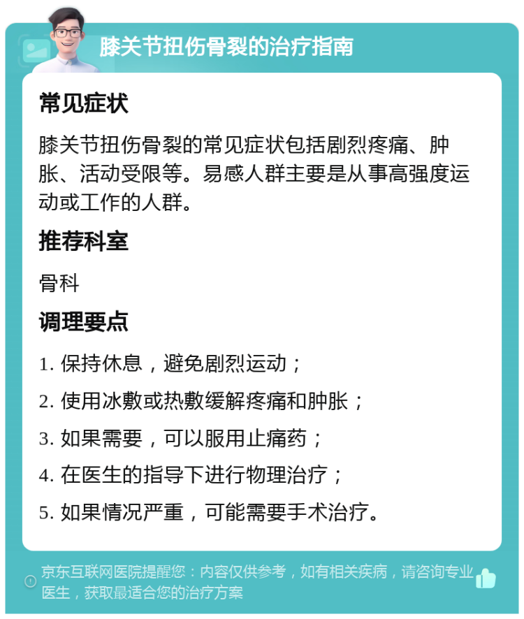 膝关节扭伤骨裂的治疗指南 常见症状 膝关节扭伤骨裂的常见症状包括剧烈疼痛、肿胀、活动受限等。易感人群主要是从事高强度运动或工作的人群。 推荐科室 骨科 调理要点 1. 保持休息，避免剧烈运动； 2. 使用冰敷或热敷缓解疼痛和肿胀； 3. 如果需要，可以服用止痛药； 4. 在医生的指导下进行物理治疗； 5. 如果情况严重，可能需要手术治疗。