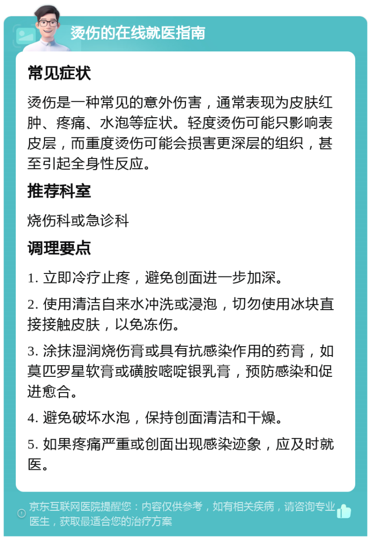 烫伤的在线就医指南 常见症状 烫伤是一种常见的意外伤害，通常表现为皮肤红肿、疼痛、水泡等症状。轻度烫伤可能只影响表皮层，而重度烫伤可能会损害更深层的组织，甚至引起全身性反应。 推荐科室 烧伤科或急诊科 调理要点 1. 立即冷疗止疼，避免创面进一步加深。 2. 使用清洁自来水冲洗或浸泡，切勿使用冰块直接接触皮肤，以免冻伤。 3. 涂抹湿润烧伤膏或具有抗感染作用的药膏，如莫匹罗星软膏或磺胺嘧啶银乳膏，预防感染和促进愈合。 4. 避免破坏水泡，保持创面清洁和干燥。 5. 如果疼痛严重或创面出现感染迹象，应及时就医。