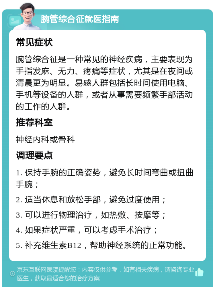 腕管综合征就医指南 常见症状 腕管综合征是一种常见的神经疾病，主要表现为手指发麻、无力、疼痛等症状，尤其是在夜间或清晨更为明显。易感人群包括长时间使用电脑、手机等设备的人群，或者从事需要频繁手部活动的工作的人群。 推荐科室 神经内科或骨科 调理要点 1. 保持手腕的正确姿势，避免长时间弯曲或扭曲手腕； 2. 适当休息和放松手部，避免过度使用； 3. 可以进行物理治疗，如热敷、按摩等； 4. 如果症状严重，可以考虑手术治疗； 5. 补充维生素B12，帮助神经系统的正常功能。