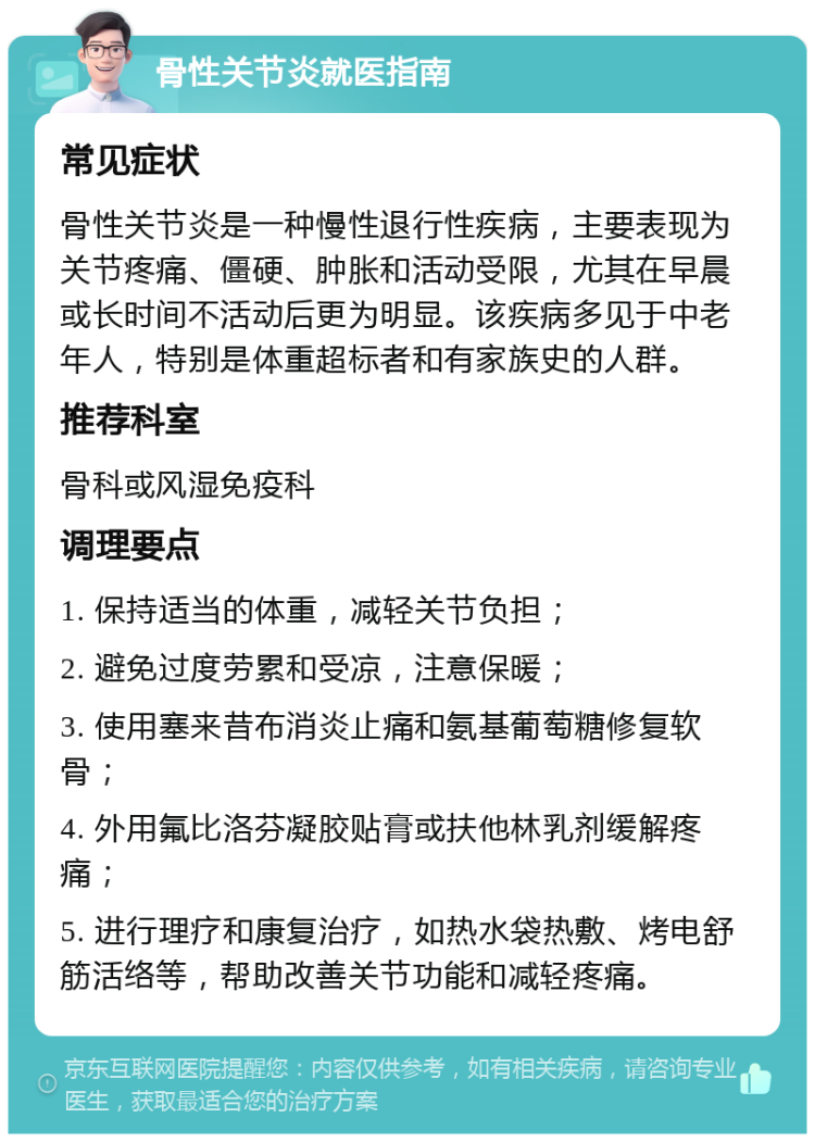 骨性关节炎就医指南 常见症状 骨性关节炎是一种慢性退行性疾病，主要表现为关节疼痛、僵硬、肿胀和活动受限，尤其在早晨或长时间不活动后更为明显。该疾病多见于中老年人，特别是体重超标者和有家族史的人群。 推荐科室 骨科或风湿免疫科 调理要点 1. 保持适当的体重，减轻关节负担； 2. 避免过度劳累和受凉，注意保暖； 3. 使用塞来昔布消炎止痛和氨基葡萄糖修复软骨； 4. 外用氟比洛芬凝胶贴膏或扶他林乳剂缓解疼痛； 5. 进行理疗和康复治疗，如热水袋热敷、烤电舒筋活络等，帮助改善关节功能和减轻疼痛。