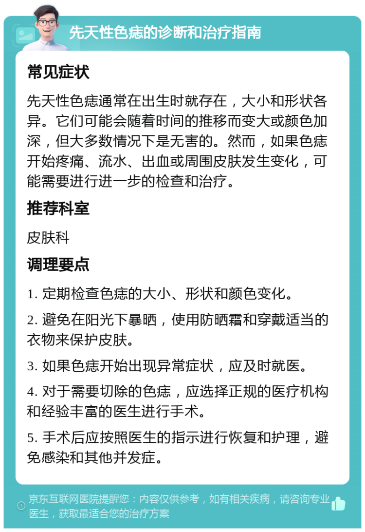 先天性色痣的诊断和治疗指南 常见症状 先天性色痣通常在出生时就存在，大小和形状各异。它们可能会随着时间的推移而变大或颜色加深，但大多数情况下是无害的。然而，如果色痣开始疼痛、流水、出血或周围皮肤发生变化，可能需要进行进一步的检查和治疗。 推荐科室 皮肤科 调理要点 1. 定期检查色痣的大小、形状和颜色变化。 2. 避免在阳光下暴晒，使用防晒霜和穿戴适当的衣物来保护皮肤。 3. 如果色痣开始出现异常症状，应及时就医。 4. 对于需要切除的色痣，应选择正规的医疗机构和经验丰富的医生进行手术。 5. 手术后应按照医生的指示进行恢复和护理，避免感染和其他并发症。