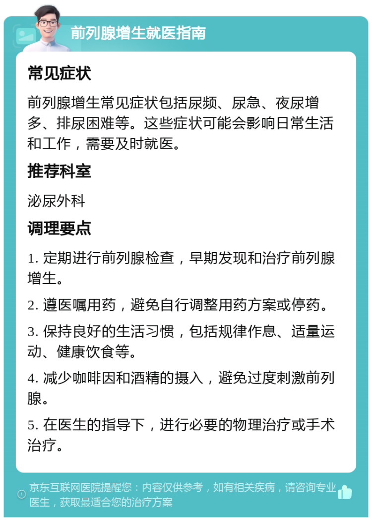 前列腺增生就医指南 常见症状 前列腺增生常见症状包括尿频、尿急、夜尿增多、排尿困难等。这些症状可能会影响日常生活和工作，需要及时就医。 推荐科室 泌尿外科 调理要点 1. 定期进行前列腺检查，早期发现和治疗前列腺增生。 2. 遵医嘱用药，避免自行调整用药方案或停药。 3. 保持良好的生活习惯，包括规律作息、适量运动、健康饮食等。 4. 减少咖啡因和酒精的摄入，避免过度刺激前列腺。 5. 在医生的指导下，进行必要的物理治疗或手术治疗。