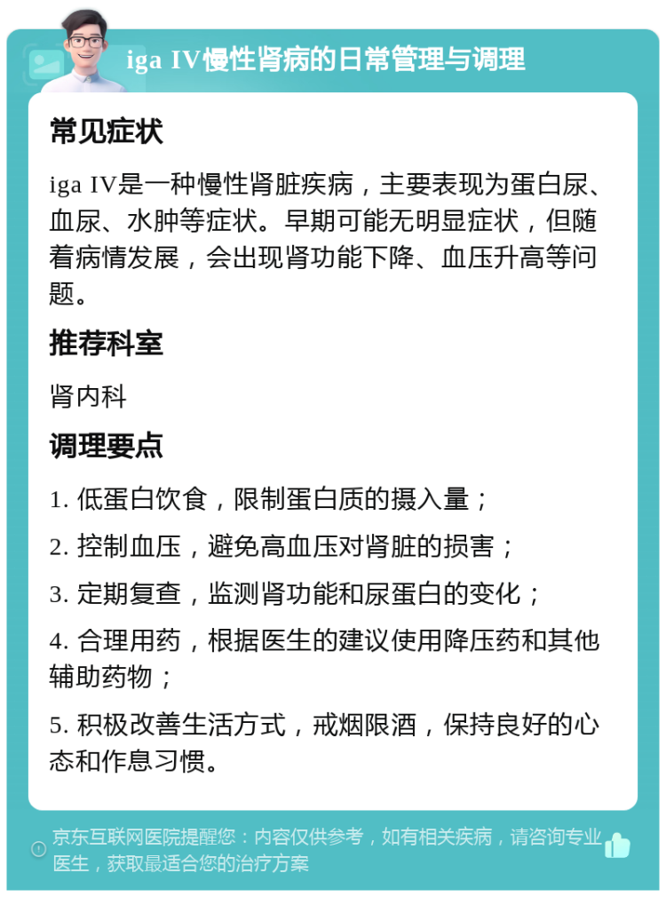 iga IV慢性肾病的日常管理与调理 常见症状 iga IV是一种慢性肾脏疾病，主要表现为蛋白尿、血尿、水肿等症状。早期可能无明显症状，但随着病情发展，会出现肾功能下降、血压升高等问题。 推荐科室 肾内科 调理要点 1. 低蛋白饮食，限制蛋白质的摄入量； 2. 控制血压，避免高血压对肾脏的损害； 3. 定期复查，监测肾功能和尿蛋白的变化； 4. 合理用药，根据医生的建议使用降压药和其他辅助药物； 5. 积极改善生活方式，戒烟限酒，保持良好的心态和作息习惯。