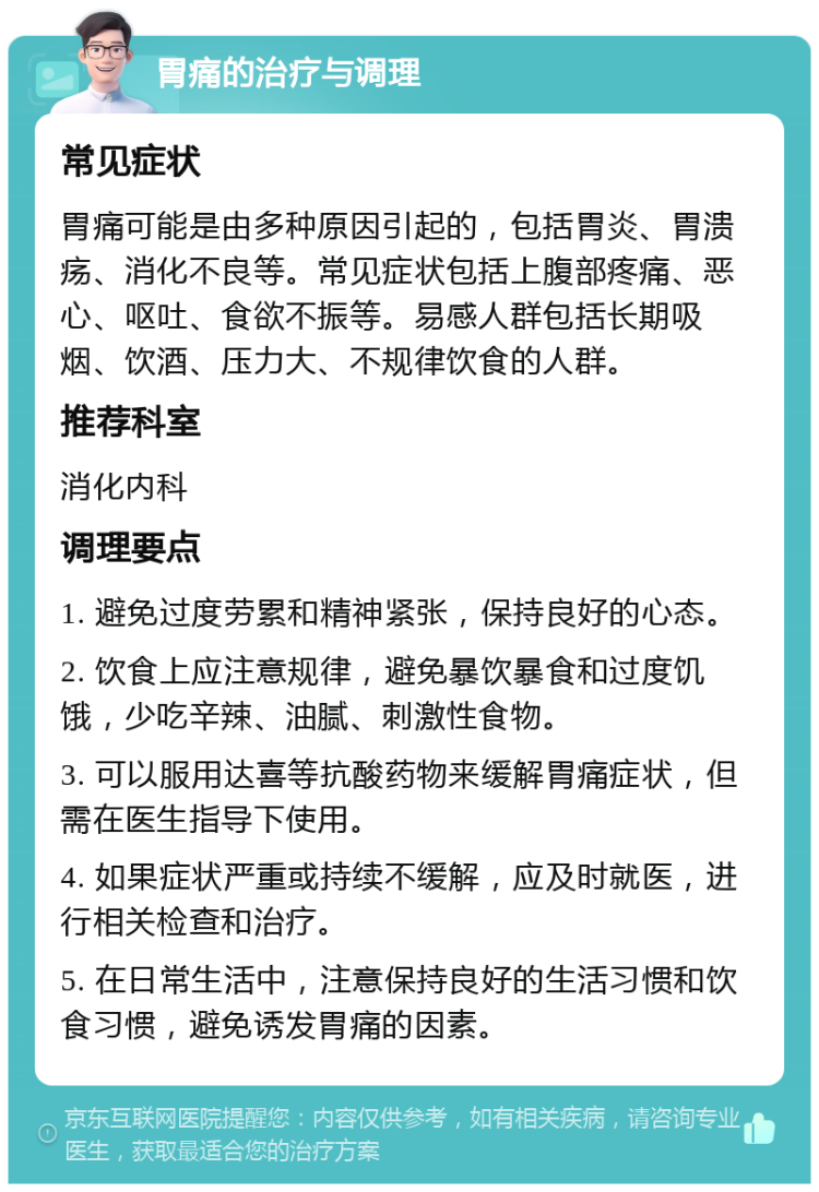 胃痛的治疗与调理 常见症状 胃痛可能是由多种原因引起的，包括胃炎、胃溃疡、消化不良等。常见症状包括上腹部疼痛、恶心、呕吐、食欲不振等。易感人群包括长期吸烟、饮酒、压力大、不规律饮食的人群。 推荐科室 消化内科 调理要点 1. 避免过度劳累和精神紧张，保持良好的心态。 2. 饮食上应注意规律，避免暴饮暴食和过度饥饿，少吃辛辣、油腻、刺激性食物。 3. 可以服用达喜等抗酸药物来缓解胃痛症状，但需在医生指导下使用。 4. 如果症状严重或持续不缓解，应及时就医，进行相关检查和治疗。 5. 在日常生活中，注意保持良好的生活习惯和饮食习惯，避免诱发胃痛的因素。