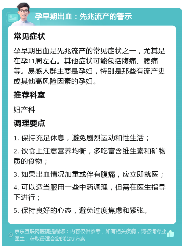 孕早期出血：先兆流产的警示 常见症状 孕早期出血是先兆流产的常见症状之一，尤其是在孕11周左右。其他症状可能包括腹痛、腰痛等。易感人群主要是孕妇，特别是那些有流产史或其他高风险因素的孕妇。 推荐科室 妇产科 调理要点 1. 保持充足休息，避免剧烈运动和性生活； 2. 饮食上注意营养均衡，多吃富含维生素和矿物质的食物； 3. 如果出血情况加重或伴有腹痛，应立即就医； 4. 可以适当服用一些中药调理，但需在医生指导下进行； 5. 保持良好的心态，避免过度焦虑和紧张。