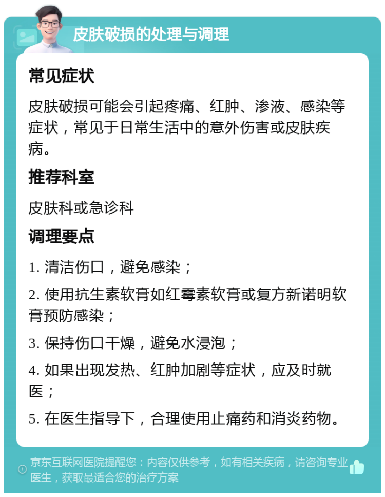 皮肤破损的处理与调理 常见症状 皮肤破损可能会引起疼痛、红肿、渗液、感染等症状，常见于日常生活中的意外伤害或皮肤疾病。 推荐科室 皮肤科或急诊科 调理要点 1. 清洁伤口，避免感染； 2. 使用抗生素软膏如红霉素软膏或复方新诺明软膏预防感染； 3. 保持伤口干燥，避免水浸泡； 4. 如果出现发热、红肿加剧等症状，应及时就医； 5. 在医生指导下，合理使用止痛药和消炎药物。