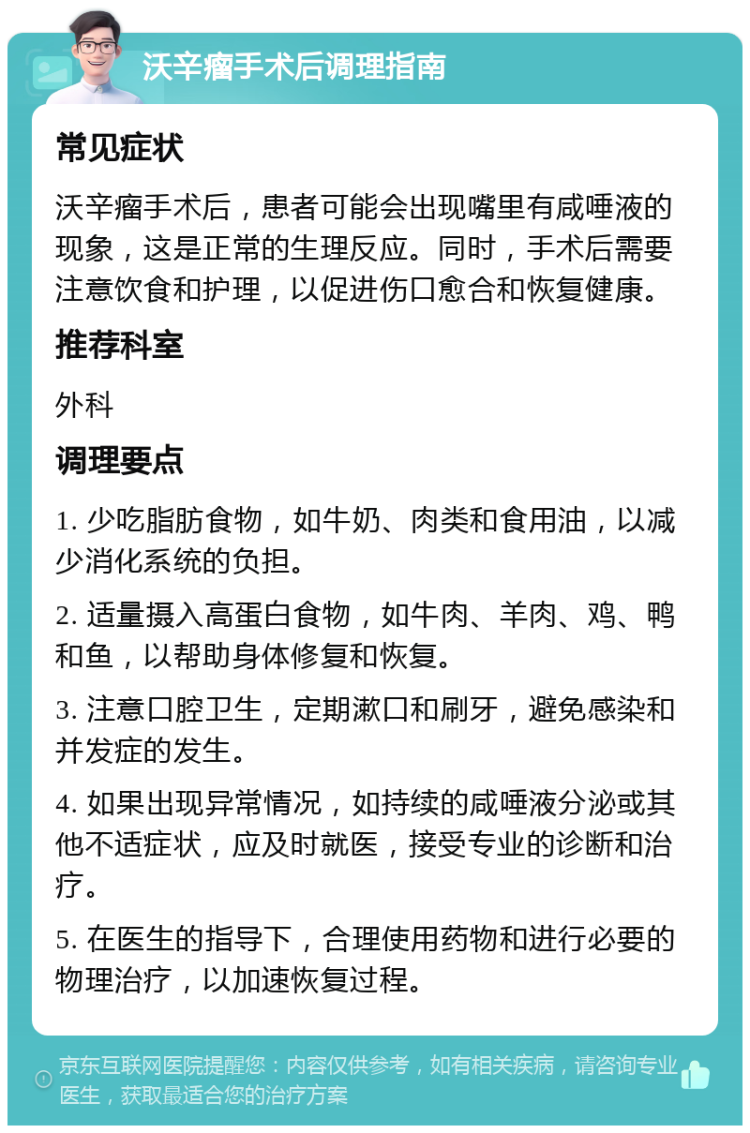 沃辛瘤手术后调理指南 常见症状 沃辛瘤手术后，患者可能会出现嘴里有咸唾液的现象，这是正常的生理反应。同时，手术后需要注意饮食和护理，以促进伤口愈合和恢复健康。 推荐科室 外科 调理要点 1. 少吃脂肪食物，如牛奶、肉类和食用油，以减少消化系统的负担。 2. 适量摄入高蛋白食物，如牛肉、羊肉、鸡、鸭和鱼，以帮助身体修复和恢复。 3. 注意口腔卫生，定期漱口和刷牙，避免感染和并发症的发生。 4. 如果出现异常情况，如持续的咸唾液分泌或其他不适症状，应及时就医，接受专业的诊断和治疗。 5. 在医生的指导下，合理使用药物和进行必要的物理治疗，以加速恢复过程。