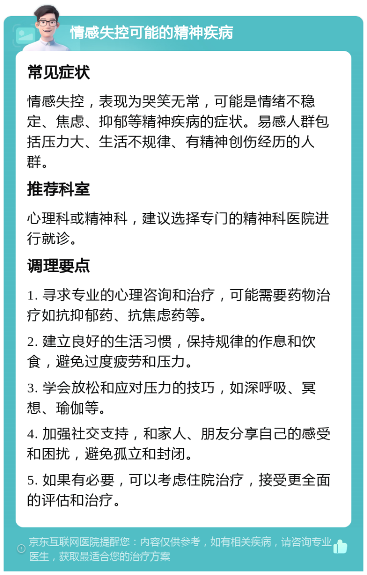 情感失控可能的精神疾病 常见症状 情感失控，表现为哭笑无常，可能是情绪不稳定、焦虑、抑郁等精神疾病的症状。易感人群包括压力大、生活不规律、有精神创伤经历的人群。 推荐科室 心理科或精神科，建议选择专门的精神科医院进行就诊。 调理要点 1. 寻求专业的心理咨询和治疗，可能需要药物治疗如抗抑郁药、抗焦虑药等。 2. 建立良好的生活习惯，保持规律的作息和饮食，避免过度疲劳和压力。 3. 学会放松和应对压力的技巧，如深呼吸、冥想、瑜伽等。 4. 加强社交支持，和家人、朋友分享自己的感受和困扰，避免孤立和封闭。 5. 如果有必要，可以考虑住院治疗，接受更全面的评估和治疗。