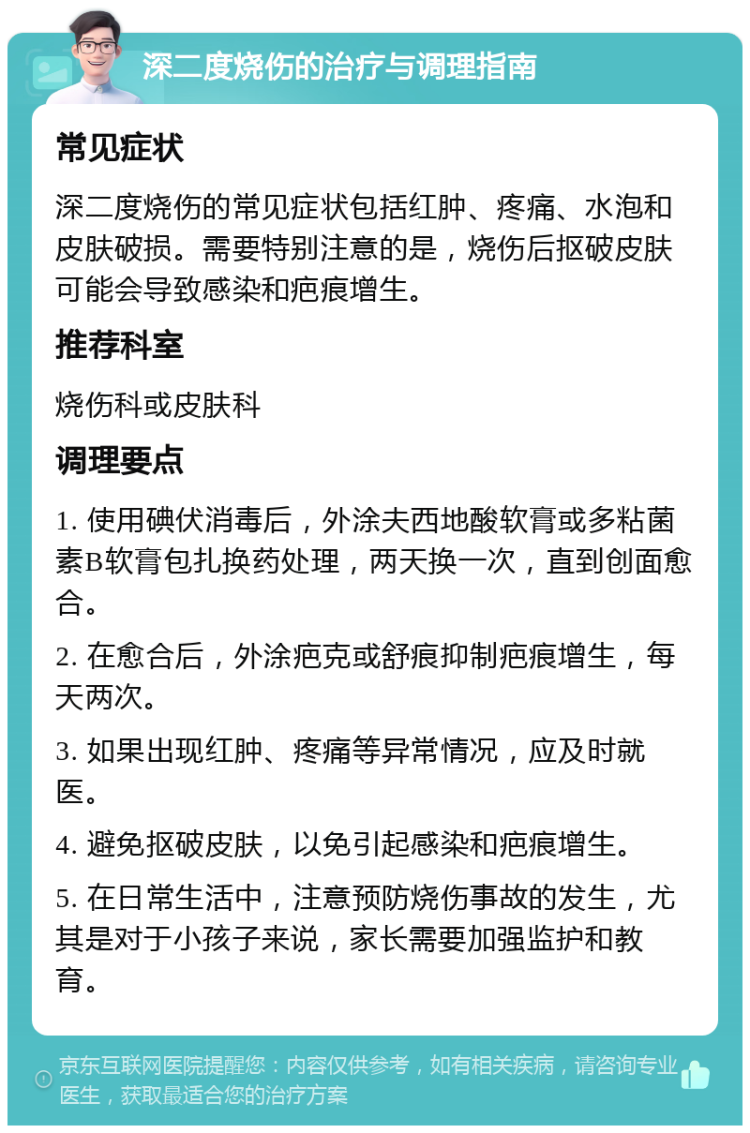 深二度烧伤的治疗与调理指南 常见症状 深二度烧伤的常见症状包括红肿、疼痛、水泡和皮肤破损。需要特别注意的是，烧伤后抠破皮肤可能会导致感染和疤痕增生。 推荐科室 烧伤科或皮肤科 调理要点 1. 使用碘伏消毒后，外涂夫西地酸软膏或多粘菌素B软膏包扎换药处理，两天换一次，直到创面愈合。 2. 在愈合后，外涂疤克或舒痕抑制疤痕增生，每天两次。 3. 如果出现红肿、疼痛等异常情况，应及时就医。 4. 避免抠破皮肤，以免引起感染和疤痕增生。 5. 在日常生活中，注意预防烧伤事故的发生，尤其是对于小孩子来说，家长需要加强监护和教育。