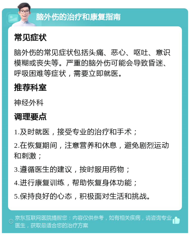 脑外伤的治疗和康复指南 常见症状 脑外伤的常见症状包括头痛、恶心、呕吐、意识模糊或丧失等。严重的脑外伤可能会导致昏迷、呼吸困难等症状，需要立即就医。 推荐科室 神经外科 调理要点 1.及时就医，接受专业的治疗和手术； 2.在恢复期间，注意营养和休息，避免剧烈运动和刺激； 3.遵循医生的建议，按时服用药物； 4.进行康复训练，帮助恢复身体功能； 5.保持良好的心态，积极面对生活和挑战。