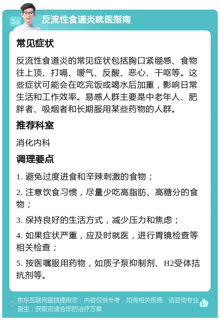 反流性食道炎就医指南 常见症状 反流性食道炎的常见症状包括胸口紧绷感、食物往上顶、打嗝、嗳气、反酸、恶心、干呕等。这些症状可能会在吃完饭或喝水后加重，影响日常生活和工作效率。易感人群主要是中老年人、肥胖者、吸烟者和长期服用某些药物的人群。 推荐科室 消化内科 调理要点 1. 避免过度进食和辛辣刺激的食物； 2. 注意饮食习惯，尽量少吃高脂肪、高糖分的食物； 3. 保持良好的生活方式，减少压力和焦虑； 4. 如果症状严重，应及时就医，进行胃镜检查等相关检查； 5. 按医嘱服用药物，如质子泵抑制剂、H2受体拮抗剂等。