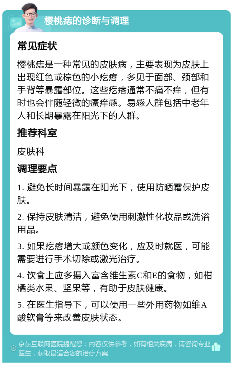 樱桃痣的诊断与调理 常见症状 樱桃痣是一种常见的皮肤病，主要表现为皮肤上出现红色或棕色的小疙瘩，多见于面部、颈部和手背等暴露部位。这些疙瘩通常不痛不痒，但有时也会伴随轻微的瘙痒感。易感人群包括中老年人和长期暴露在阳光下的人群。 推荐科室 皮肤科 调理要点 1. 避免长时间暴露在阳光下，使用防晒霜保护皮肤。 2. 保持皮肤清洁，避免使用刺激性化妆品或洗浴用品。 3. 如果疙瘩增大或颜色变化，应及时就医，可能需要进行手术切除或激光治疗。 4. 饮食上应多摄入富含维生素C和E的食物，如柑橘类水果、坚果等，有助于皮肤健康。 5. 在医生指导下，可以使用一些外用药物如维A酸软膏等来改善皮肤状态。