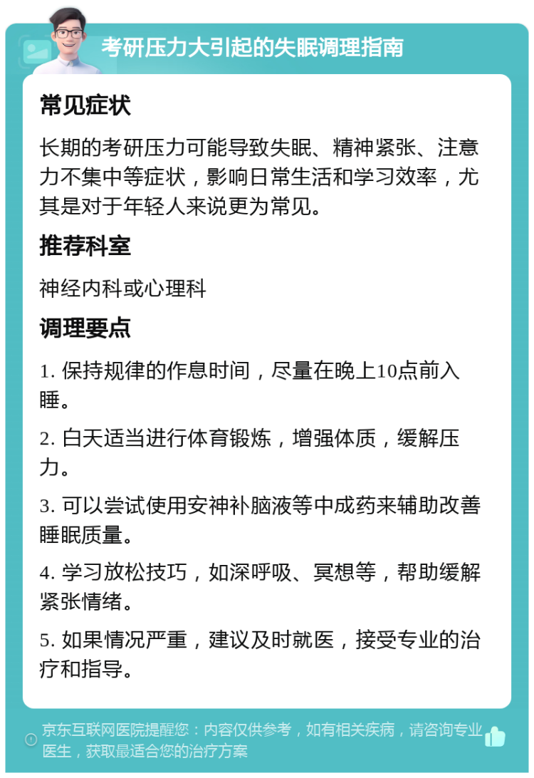 考研压力大引起的失眠调理指南 常见症状 长期的考研压力可能导致失眠、精神紧张、注意力不集中等症状，影响日常生活和学习效率，尤其是对于年轻人来说更为常见。 推荐科室 神经内科或心理科 调理要点 1. 保持规律的作息时间，尽量在晚上10点前入睡。 2. 白天适当进行体育锻炼，增强体质，缓解压力。 3. 可以尝试使用安神补脑液等中成药来辅助改善睡眠质量。 4. 学习放松技巧，如深呼吸、冥想等，帮助缓解紧张情绪。 5. 如果情况严重，建议及时就医，接受专业的治疗和指导。