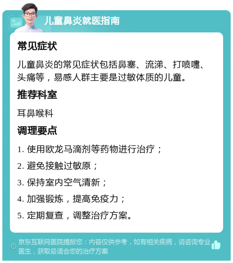 儿童鼻炎就医指南 常见症状 儿童鼻炎的常见症状包括鼻塞、流涕、打喷嚏、头痛等，易感人群主要是过敏体质的儿童。 推荐科室 耳鼻喉科 调理要点 1. 使用欧龙马滴剂等药物进行治疗； 2. 避免接触过敏原； 3. 保持室内空气清新； 4. 加强锻炼，提高免疫力； 5. 定期复查，调整治疗方案。