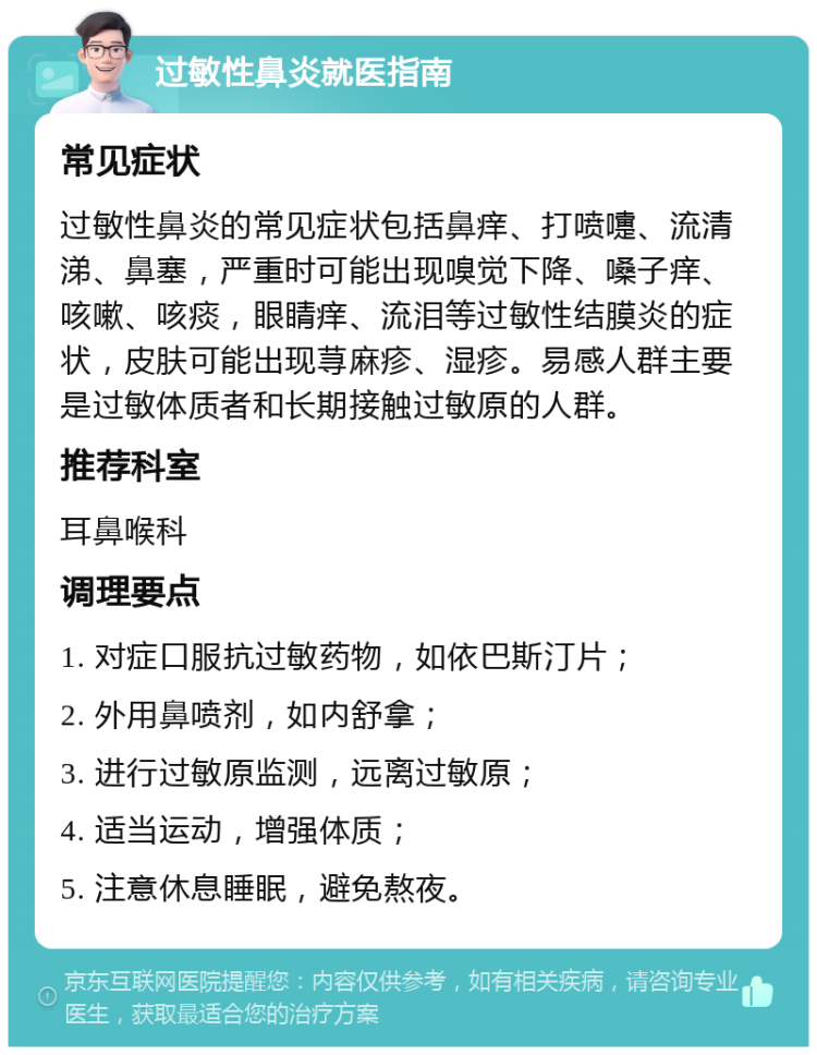 过敏性鼻炎就医指南 常见症状 过敏性鼻炎的常见症状包括鼻痒、打喷嚏、流清涕、鼻塞，严重时可能出现嗅觉下降、嗓子痒、咳嗽、咳痰，眼睛痒、流泪等过敏性结膜炎的症状，皮肤可能出现荨麻疹、湿疹。易感人群主要是过敏体质者和长期接触过敏原的人群。 推荐科室 耳鼻喉科 调理要点 1. 对症口服抗过敏药物，如依巴斯汀片； 2. 外用鼻喷剂，如内舒拿； 3. 进行过敏原监测，远离过敏原； 4. 适当运动，增强体质； 5. 注意休息睡眠，避免熬夜。