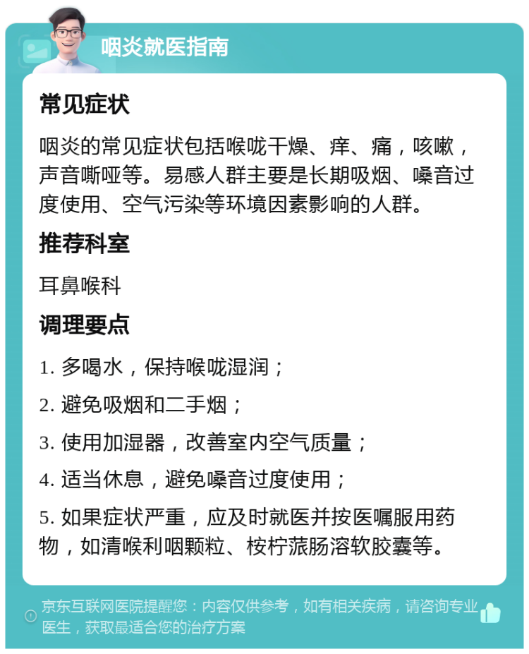 咽炎就医指南 常见症状 咽炎的常见症状包括喉咙干燥、痒、痛，咳嗽，声音嘶哑等。易感人群主要是长期吸烟、嗓音过度使用、空气污染等环境因素影响的人群。 推荐科室 耳鼻喉科 调理要点 1. 多喝水，保持喉咙湿润； 2. 避免吸烟和二手烟； 3. 使用加湿器，改善室内空气质量； 4. 适当休息，避免嗓音过度使用； 5. 如果症状严重，应及时就医并按医嘱服用药物，如清喉利咽颗粒、桉柠蒎肠溶软胶囊等。