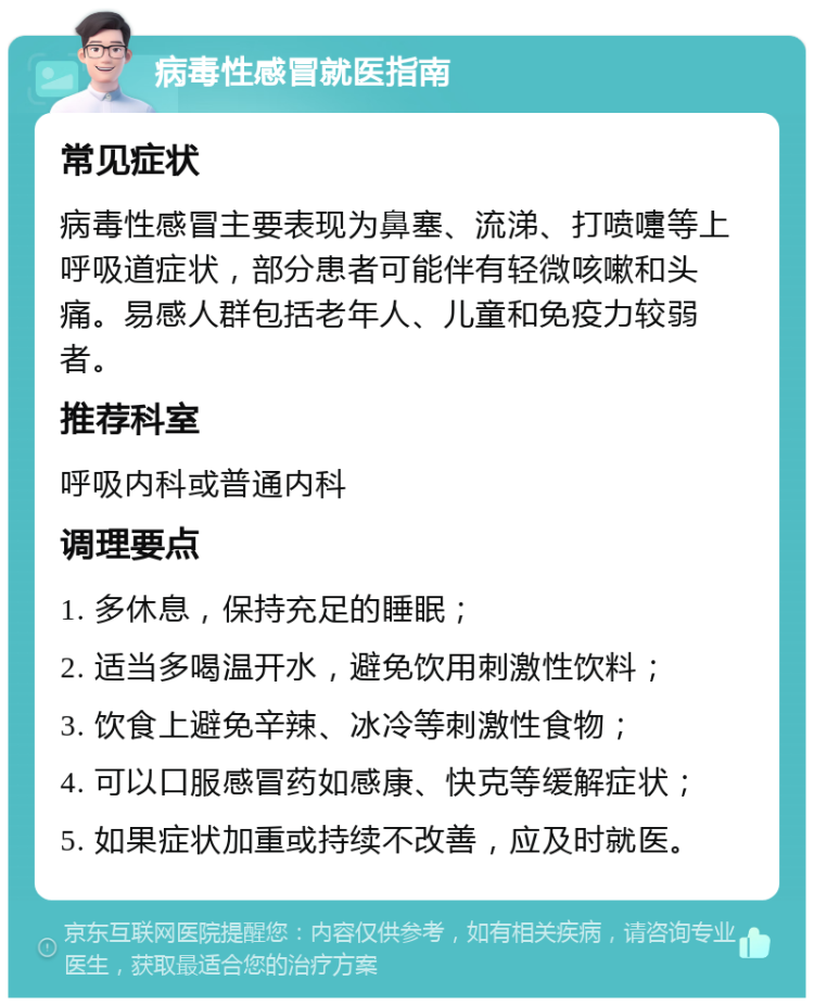 病毒性感冒就医指南 常见症状 病毒性感冒主要表现为鼻塞、流涕、打喷嚏等上呼吸道症状，部分患者可能伴有轻微咳嗽和头痛。易感人群包括老年人、儿童和免疫力较弱者。 推荐科室 呼吸内科或普通内科 调理要点 1. 多休息，保持充足的睡眠； 2. 适当多喝温开水，避免饮用刺激性饮料； 3. 饮食上避免辛辣、冰冷等刺激性食物； 4. 可以口服感冒药如感康、快克等缓解症状； 5. 如果症状加重或持续不改善，应及时就医。