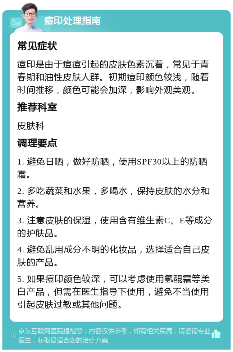 痘印处理指南 常见症状 痘印是由于痘痘引起的皮肤色素沉着，常见于青春期和油性皮肤人群。初期痘印颜色较浅，随着时间推移，颜色可能会加深，影响外观美观。 推荐科室 皮肤科 调理要点 1. 避免日晒，做好防晒，使用SPF30以上的防晒霜。 2. 多吃蔬菜和水果，多喝水，保持皮肤的水分和营养。 3. 注意皮肤的保湿，使用含有维生素C、E等成分的护肤品。 4. 避免乱用成分不明的化妆品，选择适合自己皮肤的产品。 5. 如果痘印颜色较深，可以考虑使用氢醌霜等美白产品，但需在医生指导下使用，避免不当使用引起皮肤过敏或其他问题。