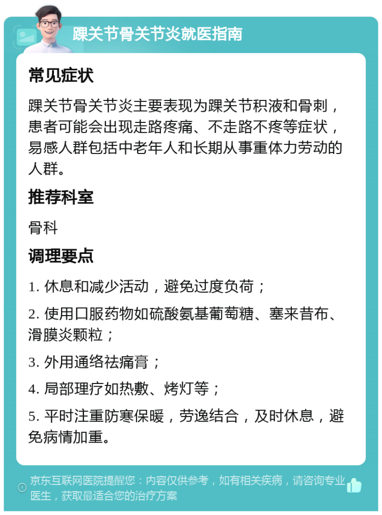 踝关节骨关节炎就医指南 常见症状 踝关节骨关节炎主要表现为踝关节积液和骨刺，患者可能会出现走路疼痛、不走路不疼等症状，易感人群包括中老年人和长期从事重体力劳动的人群。 推荐科室 骨科 调理要点 1. 休息和减少活动，避免过度负荷； 2. 使用口服药物如硫酸氨基葡萄糖、塞来昔布、滑膜炎颗粒； 3. 外用通络祛痛膏； 4. 局部理疗如热敷、烤灯等； 5. 平时注重防寒保暖，劳逸结合，及时休息，避免病情加重。