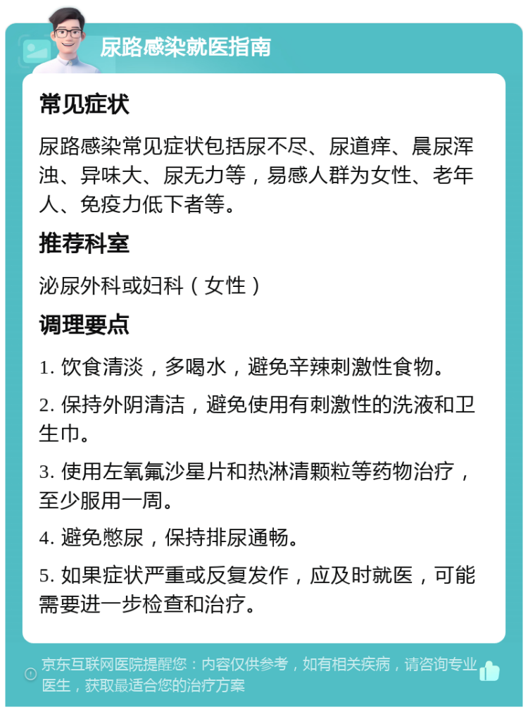 尿路感染就医指南 常见症状 尿路感染常见症状包括尿不尽、尿道痒、晨尿浑浊、异味大、尿无力等，易感人群为女性、老年人、免疫力低下者等。 推荐科室 泌尿外科或妇科（女性） 调理要点 1. 饮食清淡，多喝水，避免辛辣刺激性食物。 2. 保持外阴清洁，避免使用有刺激性的洗液和卫生巾。 3. 使用左氧氟沙星片和热淋清颗粒等药物治疗，至少服用一周。 4. 避免憋尿，保持排尿通畅。 5. 如果症状严重或反复发作，应及时就医，可能需要进一步检查和治疗。