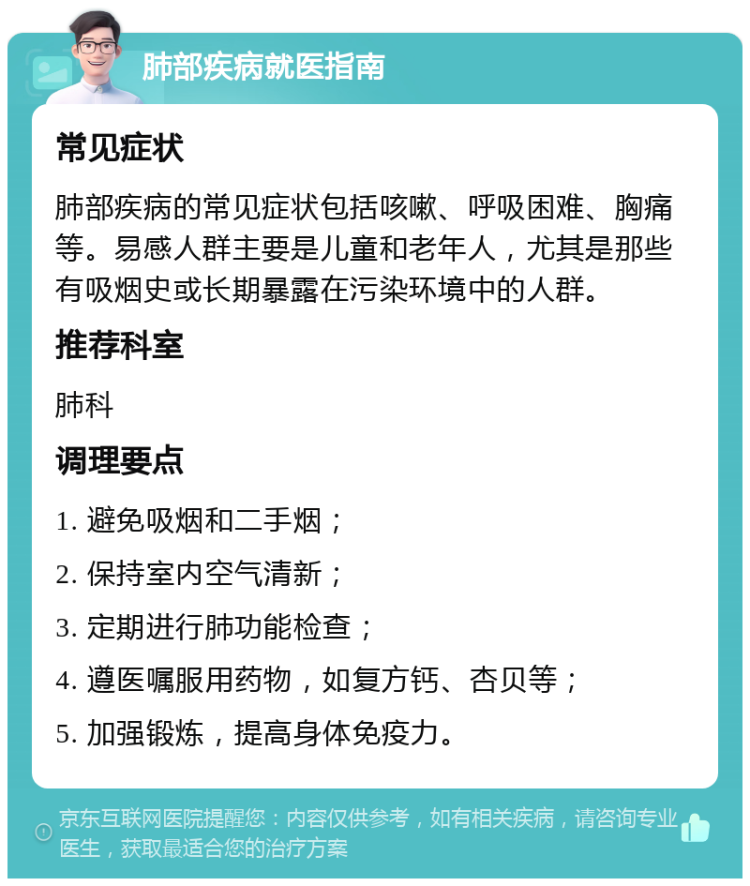 肺部疾病就医指南 常见症状 肺部疾病的常见症状包括咳嗽、呼吸困难、胸痛等。易感人群主要是儿童和老年人，尤其是那些有吸烟史或长期暴露在污染环境中的人群。 推荐科室 肺科 调理要点 1. 避免吸烟和二手烟； 2. 保持室内空气清新； 3. 定期进行肺功能检查； 4. 遵医嘱服用药物，如复方钙、杏贝等； 5. 加强锻炼，提高身体免疫力。