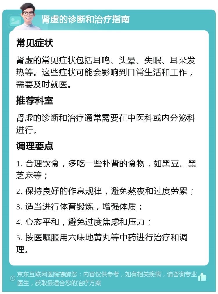 肾虚的诊断和治疗指南 常见症状 肾虚的常见症状包括耳鸣、头晕、失眠、耳朵发热等。这些症状可能会影响到日常生活和工作，需要及时就医。 推荐科室 肾虚的诊断和治疗通常需要在中医科或内分泌科进行。 调理要点 1. 合理饮食，多吃一些补肾的食物，如黑豆、黑芝麻等； 2. 保持良好的作息规律，避免熬夜和过度劳累； 3. 适当进行体育锻炼，增强体质； 4. 心态平和，避免过度焦虑和压力； 5. 按医嘱服用六味地黄丸等中药进行治疗和调理。