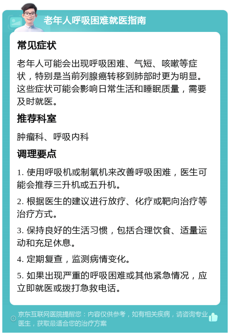 老年人呼吸困难就医指南 常见症状 老年人可能会出现呼吸困难、气短、咳嗽等症状，特别是当前列腺癌转移到肺部时更为明显。这些症状可能会影响日常生活和睡眠质量，需要及时就医。 推荐科室 肿瘤科、呼吸内科 调理要点 1. 使用呼吸机或制氧机来改善呼吸困难，医生可能会推荐三升机或五升机。 2. 根据医生的建议进行放疗、化疗或靶向治疗等治疗方式。 3. 保持良好的生活习惯，包括合理饮食、适量运动和充足休息。 4. 定期复查，监测病情变化。 5. 如果出现严重的呼吸困难或其他紧急情况，应立即就医或拨打急救电话。