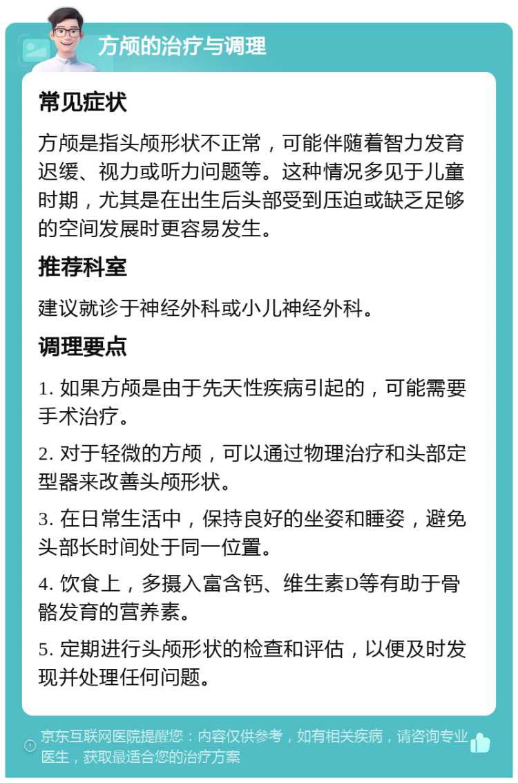 方颅的治疗与调理 常见症状 方颅是指头颅形状不正常，可能伴随着智力发育迟缓、视力或听力问题等。这种情况多见于儿童时期，尤其是在出生后头部受到压迫或缺乏足够的空间发展时更容易发生。 推荐科室 建议就诊于神经外科或小儿神经外科。 调理要点 1. 如果方颅是由于先天性疾病引起的，可能需要手术治疗。 2. 对于轻微的方颅，可以通过物理治疗和头部定型器来改善头颅形状。 3. 在日常生活中，保持良好的坐姿和睡姿，避免头部长时间处于同一位置。 4. 饮食上，多摄入富含钙、维生素D等有助于骨骼发育的营养素。 5. 定期进行头颅形状的检查和评估，以便及时发现并处理任何问题。