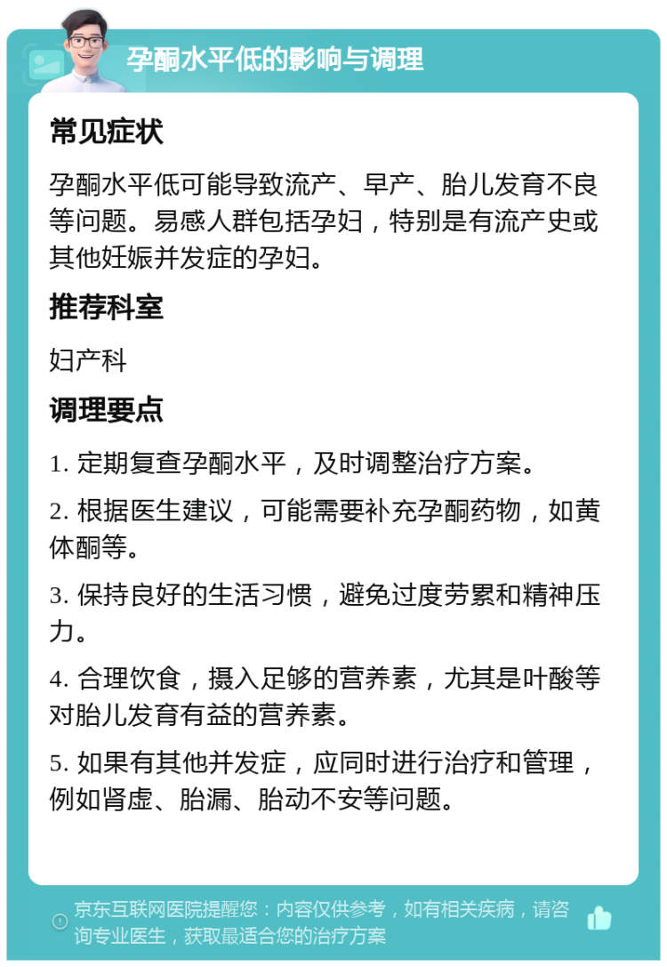 孕酮水平低的影响与调理 常见症状 孕酮水平低可能导致流产、早产、胎儿发育不良等问题。易感人群包括孕妇，特别是有流产史或其他妊娠并发症的孕妇。 推荐科室 妇产科 调理要点 1. 定期复查孕酮水平，及时调整治疗方案。 2. 根据医生建议，可能需要补充孕酮药物，如黄体酮等。 3. 保持良好的生活习惯，避免过度劳累和精神压力。 4. 合理饮食，摄入足够的营养素，尤其是叶酸等对胎儿发育有益的营养素。 5. 如果有其他并发症，应同时进行治疗和管理，例如肾虚、胎漏、胎动不安等问题。