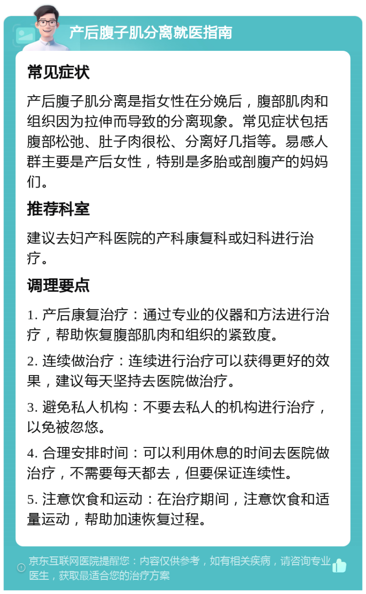 产后腹子肌分离就医指南 常见症状 产后腹子肌分离是指女性在分娩后，腹部肌肉和组织因为拉伸而导致的分离现象。常见症状包括腹部松弛、肚子肉很松、分离好几指等。易感人群主要是产后女性，特别是多胎或剖腹产的妈妈们。 推荐科室 建议去妇产科医院的产科康复科或妇科进行治疗。 调理要点 1. 产后康复治疗：通过专业的仪器和方法进行治疗，帮助恢复腹部肌肉和组织的紧致度。 2. 连续做治疗：连续进行治疗可以获得更好的效果，建议每天坚持去医院做治疗。 3. 避免私人机构：不要去私人的机构进行治疗，以免被忽悠。 4. 合理安排时间：可以利用休息的时间去医院做治疗，不需要每天都去，但要保证连续性。 5. 注意饮食和运动：在治疗期间，注意饮食和适量运动，帮助加速恢复过程。