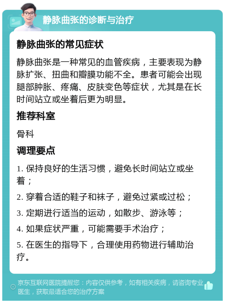 静脉曲张的诊断与治疗 静脉曲张的常见症状 静脉曲张是一种常见的血管疾病，主要表现为静脉扩张、扭曲和瓣膜功能不全。患者可能会出现腿部肿胀、疼痛、皮肤变色等症状，尤其是在长时间站立或坐着后更为明显。 推荐科室 骨科 调理要点 1. 保持良好的生活习惯，避免长时间站立或坐着； 2. 穿着合适的鞋子和袜子，避免过紧或过松； 3. 定期进行适当的运动，如散步、游泳等； 4. 如果症状严重，可能需要手术治疗； 5. 在医生的指导下，合理使用药物进行辅助治疗。